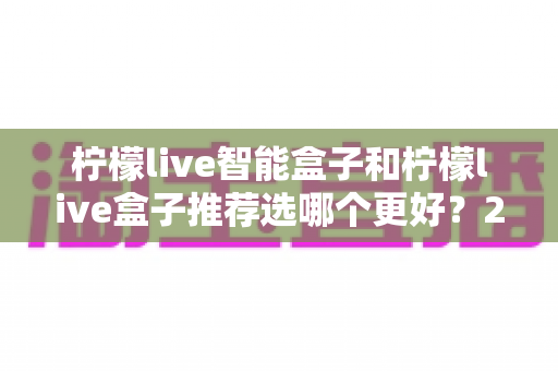 柠檬live智能盒子和柠檬live盒子推荐选哪个更好？2025年最全选购指南与深度对比分析