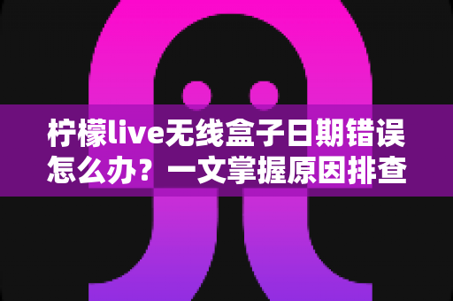 柠檬live无线盒子日期错误怎么办?一文掌握原因排查与解决方案全攻略 柠檬live无线盒子日期错误怎么办?一文掌握原因排查与解决方案全攻略