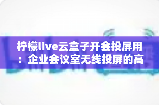 柠檬live云盒子开会投屏用:企业会议室无线投屏的高效解决方案全面解析 柠檬live云盒子开会投屏用:企业会议室无线投屏的高效解决方案全面解析