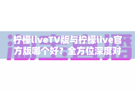 柠檬liveTV版与柠檬live官方版哪个好?全方位深度对比解析,帮你选对最适合的版本 柠檬liveTV版与柠檬live官方版哪个好?全方位深度对比解析,帮你选对最适合的版本