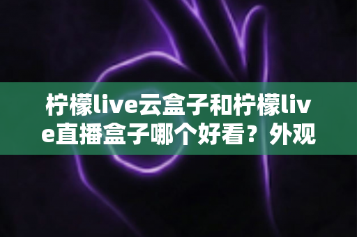 柠檬live云盒子和柠檬live直播盒子哪个好看？外观设计、颜值细节与选购全攻略一文读懂