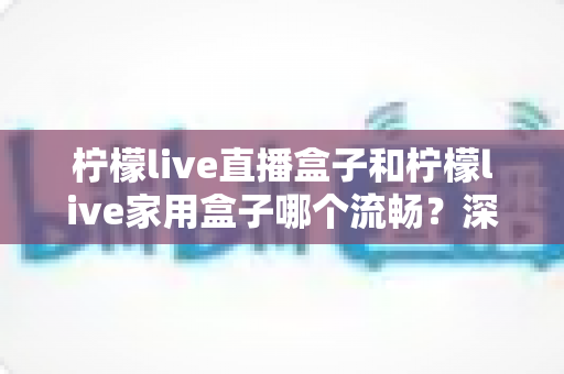 柠檬live直播盒子和柠檬live家用盒子哪个流畅?深度对比解析助你选出最适合的电视盒子 柠檬live直播盒子和柠檬live家用盒子哪个流畅?深度对比解析助你选出最适合的电视盒子