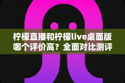 柠檬直播和柠檬live桌面版哪个评价高？全面对比测评帮你找到最适合的版本