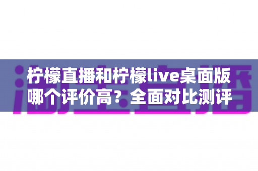 柠檬直播和柠檬live桌面版哪个评价高？全面对比测评帮你找到最适合的版本