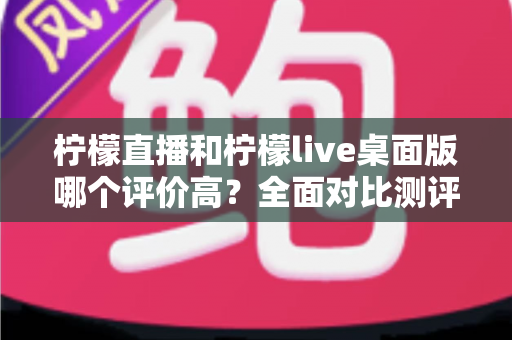 柠檬直播和柠檬live桌面版哪个评价高？全面对比测评帮你找到最适合的版本