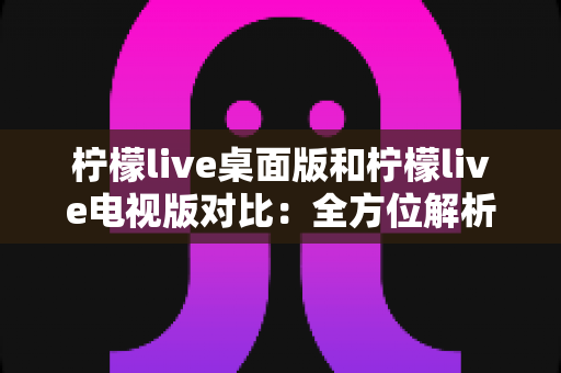 柠檬live桌面版和柠檬live电视版对比：全方位解析两大版本差异，帮你选出最适合的使用方案