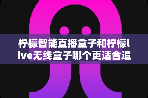 柠檬智能直播盒子和柠檬live无线盒子哪个更适合追剧?追剧党必看的深度选购指南 柠檬智能直播盒子和柠檬live无线盒子哪个更适合追剧?追剧党必看的深度选购指南