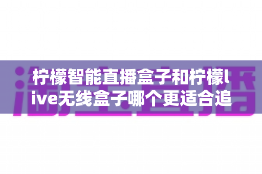 柠檬智能直播盒子和柠檬live无线盒子哪个更适合追剧?追剧党必看的深度选购指南 柠檬智能直播盒子和柠檬live无线盒子哪个更适合追剧?追剧党必看的深度选购指南