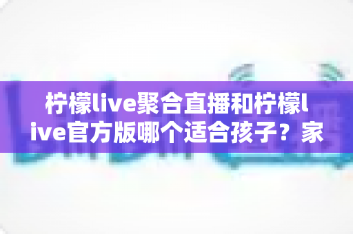 柠檬live聚合直播和柠檬live官方版哪个适合孩子?家长必读的选择指南与安全建议 柠檬live聚合直播和柠檬live官方版哪个适合孩子?家长必读的选择指南与安全建议