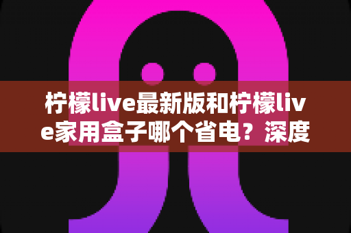 柠檬live最新版和柠檬live家用盒子哪个省电?深度功耗对比与实用省电指南 柠檬live最新版和柠檬live家用盒子哪个省电?深度功耗对比与实用省电指南