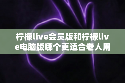 柠檬live会员版和柠檬live电脑版哪个更适合老人用？一文看懂两大版本差异与选购指南