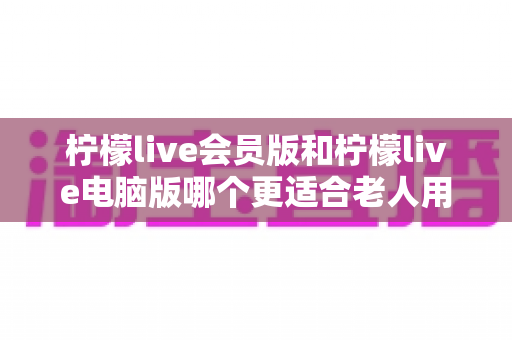 柠檬live会员版和柠檬live电脑版哪个更适合老人用？一文看懂两大版本差异与选购指南