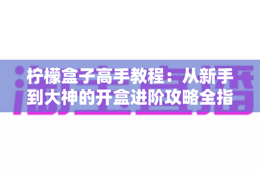 柠檬盒子高手教程:从新手到大神的开盒进阶攻略全指南 柠檬盒子高手教程:从新手到大神的开盒进阶攻略全指南