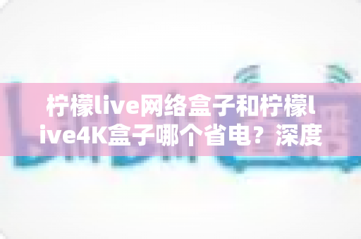 柠檬live网络盒子和柠檬live4K盒子哪个省电?深度功耗对比与省电选购全攻略 柠檬live网络盒子和柠檬live4K盒子哪个省电?深度功耗对比与省电选购全攻略