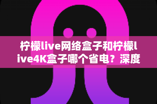 柠檬live网络盒子和柠檬live4K盒子哪个省电?深度功耗对比与省电选购全攻略 柠檬live网络盒子和柠檬live4K盒子哪个省电?深度功耗对比与省电选购全攻略