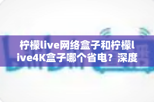 柠檬live网络盒子和柠檬live4K盒子哪个省电?深度功耗对比与省电选购全攻略 柠檬live网络盒子和柠檬live4K盒子哪个省电?深度功耗对比与省电选购全攻略