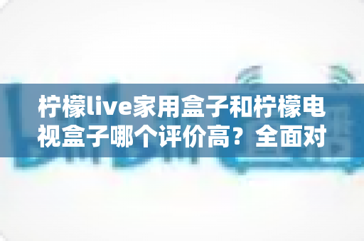 柠檬live家用盒子和柠檬电视盒子哪个评价高?全面对比助你选购不踩坑 柠檬live家用盒子和柠檬电视盒子哪个评价高?全面对比助你选购不踩坑