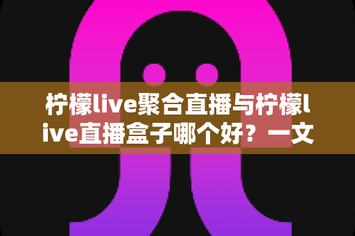 柠檬live聚合直播与柠檬live直播盒子哪个好？一文读懂两者的区别与选择技巧