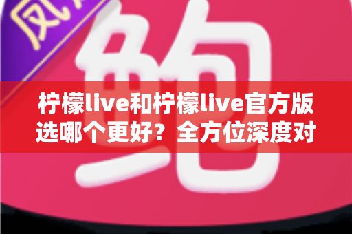柠檬live和柠檬live官方版选哪个更好？全方位深度对比分析与实用选择指南