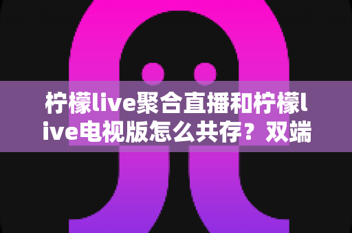 柠檬live聚合直播和柠檬live电视版怎么共存?双端安装使用全攻略一次讲清楚 柠檬live聚合直播和柠檬live电视版怎么共存?双端安装使用全攻略一次讲清楚
