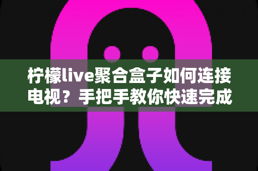 柠檬live聚合盒子如何连接电视？手把手教你快速完成安装与设置，畅享大屏影视体验