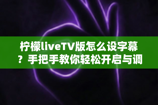 柠檬liveTV版怎么设字幕?手把手教你轻松开启与调整字幕设置的完整教程 柠檬liveTV版怎么设字幕?手把手教你轻松开启与调整字幕设置的完整教程