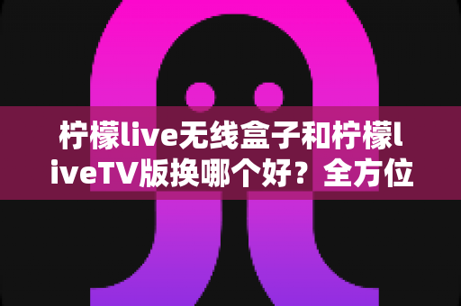 柠檬live无线盒子和柠檬liveTV版换哪个好?全方位对比评测帮你选出最适合的观影方案 柠檬live无线盒子和柠檬liveTV版换哪个好?全方位对比评测帮你选出最适合的观影方案