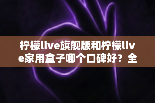 柠檬live旗舰版和柠檬live家用盒子哪个口碑好?全网口碑深度对比与避坑选购指南 柠檬live旗舰版和柠檬live家用盒子哪个口碑好?全网口碑深度对比与避坑选购指南