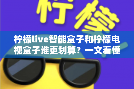 柠檬live智能盒子和柠檬电视盒子谁更划算?一文看懂选购门道,省钱又省心 柠檬live智能盒子和柠檬电视盒子谁更划算?一文看懂选购门道,省钱又省心