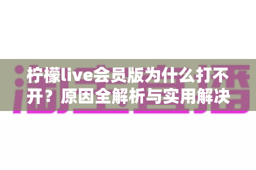 柠檬live会员版为什么打不开？原因全解析与实用解决方案大盘点