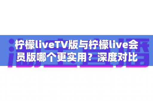柠檬liveTV版与柠檬live会员版哪个更实用?深度对比评测帮你一次选对不踩坑 柠檬liveTV版与柠檬live会员版哪个更实用?深度对比评测帮你一次选对不踩坑
