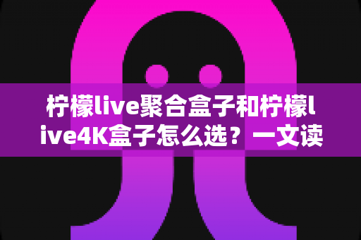 柠檬live聚合盒子和柠檬live4K盒子怎么选?一文读懂两大热门电视盒子的核心差异与购买建议 柠檬live聚合盒子和柠檬live4K盒子怎么选?一文读懂两大热门电视盒子的核心差异与购买建议