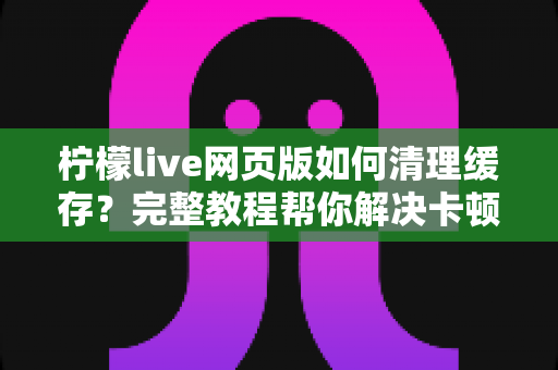 柠檬live网页版如何清理缓存?完整教程帮你解决卡顿问题,让直播体验流畅如新 柠檬live网页版如何清理缓存?完整教程帮你解决卡顿问题,让直播体验流畅如新
