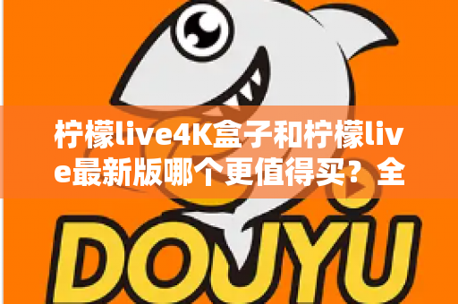 柠檬live4K盒子和柠檬live最新版哪个更值得买？全面深度对比评测与选购指南