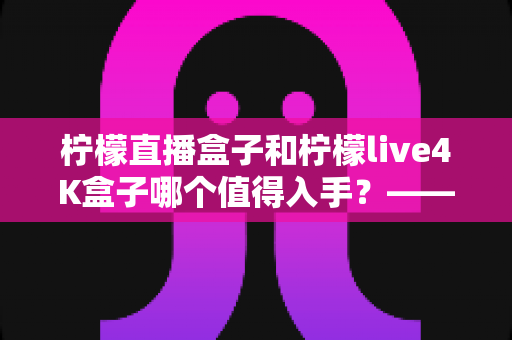 柠檬直播盒子和柠檬live4K盒子哪个值得入手？——深度对比测评与2025选购指南