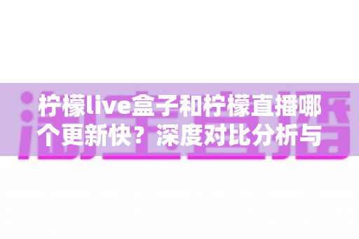 柠檬live盒子和柠檬直播哪个更新快?深度对比分析与实用选择指南 柠檬live盒子和柠檬直播哪个更新快?深度对比分析与实用选择指南