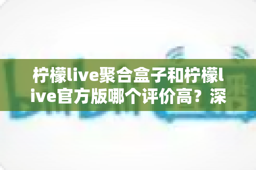 柠檬live聚合盒子和柠檬live官方版哪个评价高？深度对比评测助你选出更适合的版本
