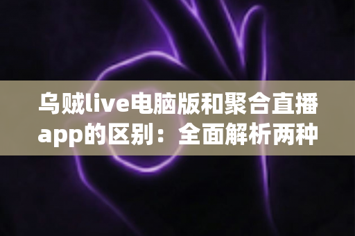 乌贼live电脑版和聚合直播app的区别：全面解析两种直播工具的差异与选择建议