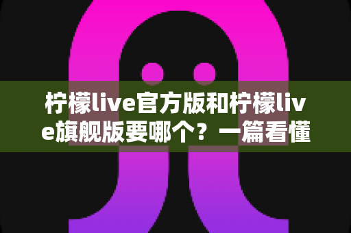 柠檬live官方版和柠檬live旗舰版要哪个?一篇看懂差异的深度对比与实用选购指南 柠檬live官方版和柠檬live旗舰版要哪个?一篇看懂差异的深度对比与实用选购指南