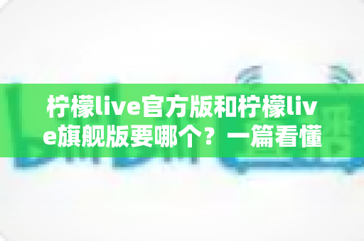 柠檬live官方版和柠檬live旗舰版要哪个?一篇看懂差异的深度对比与实用选购指南 柠檬live官方版和柠檬live旗舰版要哪个?一篇看懂差异的深度对比与实用选购指南