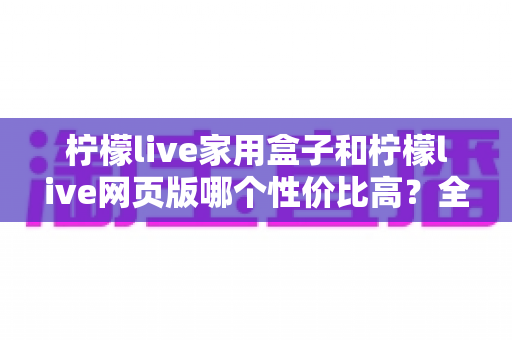 柠檬live家用盒子和柠檬live网页版哪个性价比高?全方位深度对比分析 柠檬live家用盒子和柠檬live网页版哪个性价比高?全方位深度对比分析