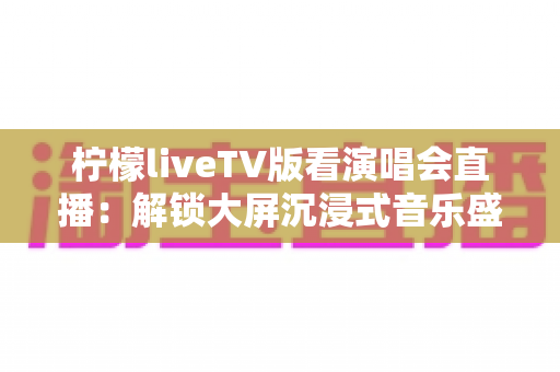 柠檬liveTV版看演唱会直播:解锁大屏沉浸式音乐盛宴的完整观看指南 柠檬liveTV版看演唱会直播:解锁大屏沉浸式音乐盛宴的完整观看指南