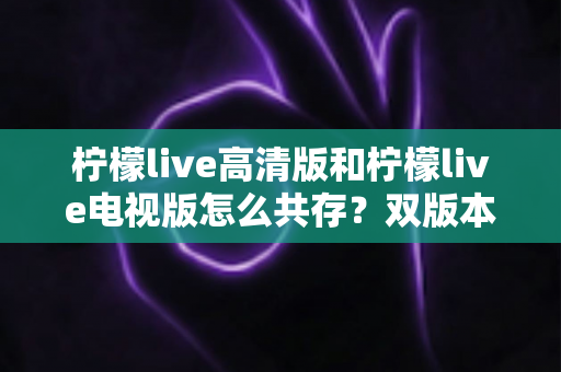 柠檬live高清版和柠檬live电视版怎么共存?双版本同装全攻略与常见问题详解 柠檬live高清版和柠檬live电视版怎么共存?双版本同装全攻略与常见问题详解