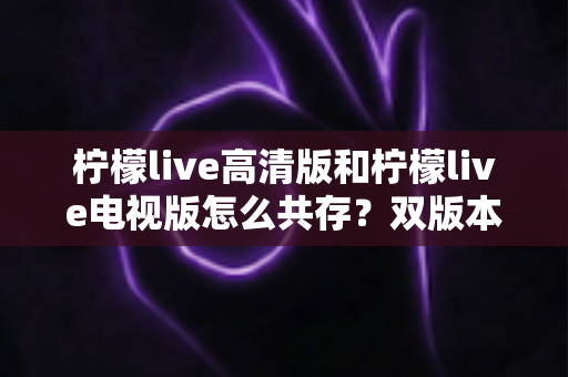 柠檬live高清版和柠檬live电视版怎么共存？双版本同装全攻略与常见问题详解