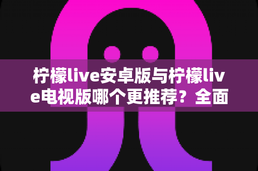 柠檬live安卓版与柠檬live电视版哪个更推荐?全面对比助你选出最适合的使用方案 柠檬live安卓版与柠檬live电视版哪个更推荐?全面对比助你选出最适合的使用方案