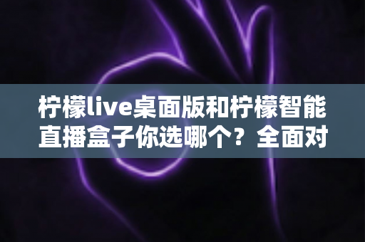 柠檬live桌面版和柠檬智能直播盒子你选哪个?全面对比帮你找到最适合的直播方案 柠檬live桌面版和柠檬智能直播盒子你选哪个?全面对比帮你找到最适合的直播方案