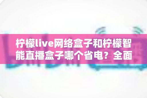 柠檬live网络盒子和柠檬智能直播盒子哪个省电?全面功耗对比与省电选购指南 柠檬live网络盒子和柠檬智能直播盒子哪个省电?全面功耗对比与省电选购指南