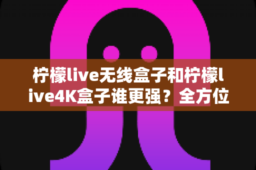 柠檬live无线盒子和柠檬live4K盒子谁更强?全方位深度对比评测,看完再买不踩坑 柠檬live无线盒子和柠檬live4K盒子谁更强?全方位深度对比评测,看完再买不踩坑