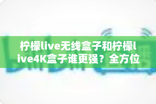 柠檬live无线盒子和柠檬live4K盒子谁更强？全方位深度对比评测，看完再买不踩坑