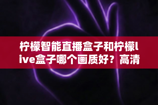 柠檬智能直播盒子和柠檬live盒子哪个画质好？高清画质深度对比评测与选购全指南